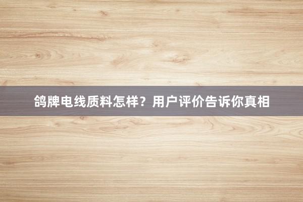 鸽牌电线质料怎样？用户评价告诉你真相